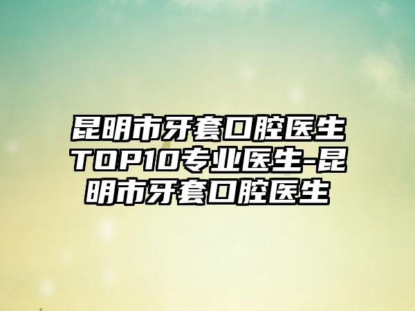 昆明市牙套口腔医生TOP10正规医生-昆明市牙套口腔医生