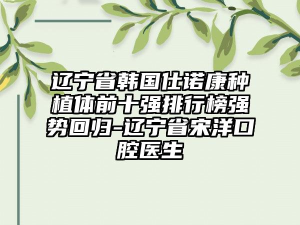 辽宁省韩国仕诺康种植体前十强排行榜强势回归-辽宁省宋洋口腔医生