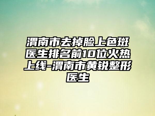 渭南市去掉脸上色斑医生排名前10位火热上线-渭南市黄锐整形医生