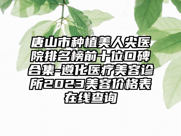 唐山市种植美人尖医院排名榜前十位口碑合集-遵化医疗美容诊所2023美容价格表在线查询