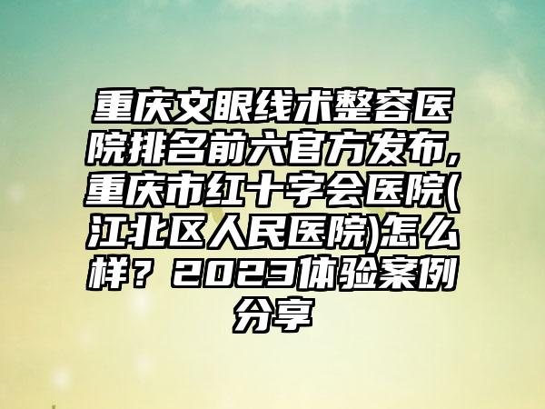 重庆文眼线术整容医院排名前六官方发布,重庆市红十字会医院(江北区人民医院)怎么样？2023体验实例分享