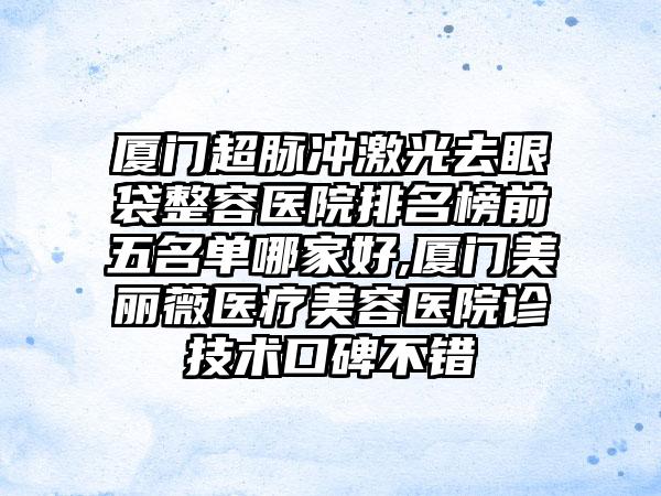 厦门超脉冲激光去眼袋整容医院排名榜前五名单哪家好,厦门美丽薇医疗美容医院诊技术口碑不错