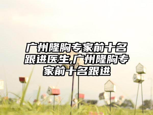 广州隆胸骨干医生前十名跟进医生,广州隆胸骨干医生前十名跟进