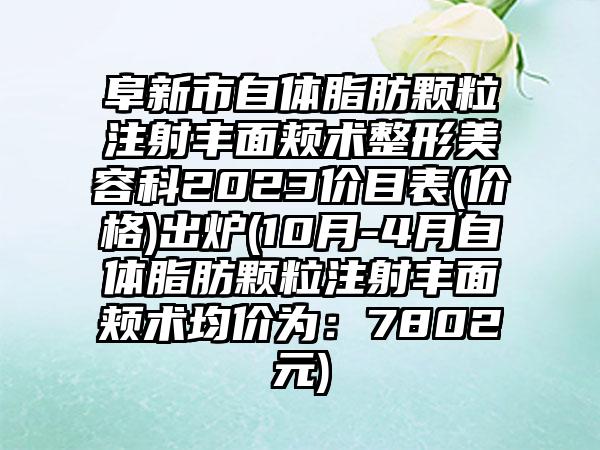 阜新市自体脂肪颗粒注射丰面颊术整形美容科2023价目表(价格)出炉(10月-4月自体脂肪颗粒注射丰面颊术均价为：7802元)