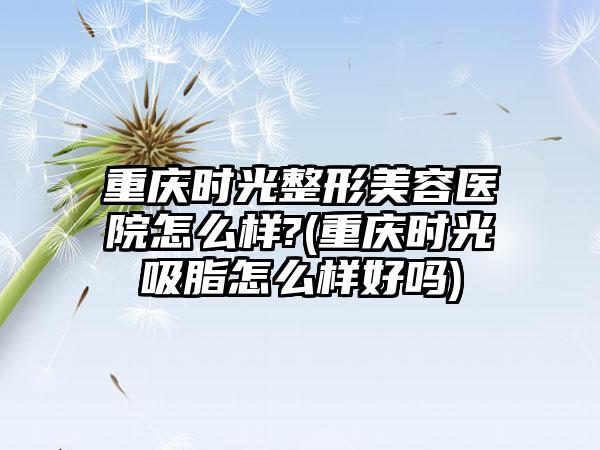 重庆时光整形美容医院怎么样?(重庆时光吸脂怎么样好吗)