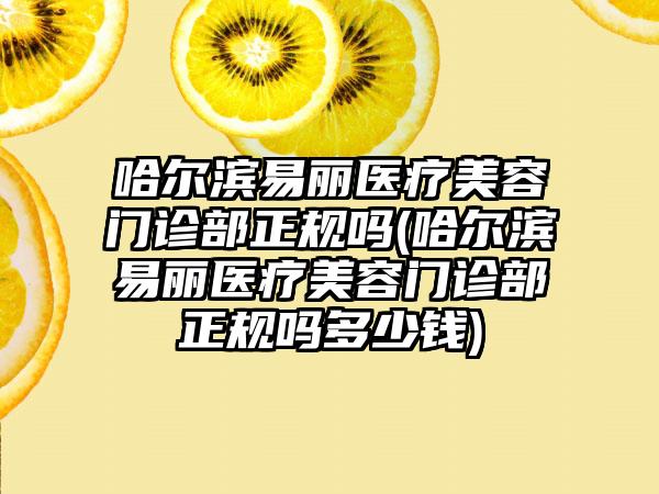 哈尔滨易丽医疗美容门诊部正规吗(哈尔滨易丽医疗美容门诊部正规吗多少钱)