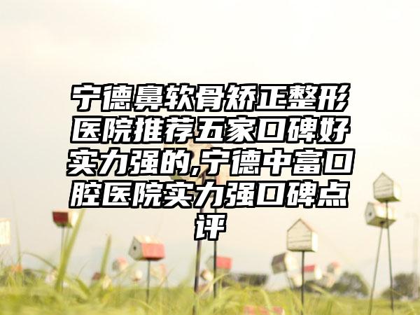 宁德鼻软骨矫正整形医院推荐五家口碑好实力强的,宁德中富口腔医院实力强口碑点评