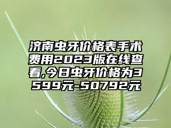 济南虫牙价格表手术费用2023版在线查看,今日虫牙价格为3599元-50792元