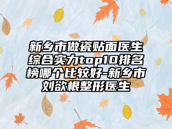 新乡市做瓷贴面医生综合实力top10排名榜哪个比较好-新乡市刘欲根整形医生