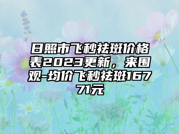 日照市飞秒祛斑价格表2023更新，来围观-均价飞秒祛斑16771元