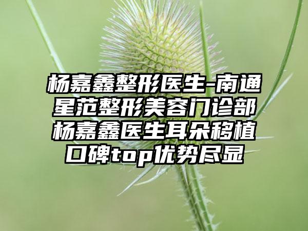 杨嘉鑫整形医生-南通星范整形美容门诊部杨嘉鑫医生耳朵移植口碑top优势尽显