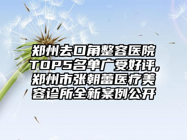 郑州去口角整容医院TOP5名单广受好评,郑州市张朝蕾医疗美容诊所全新实例公开