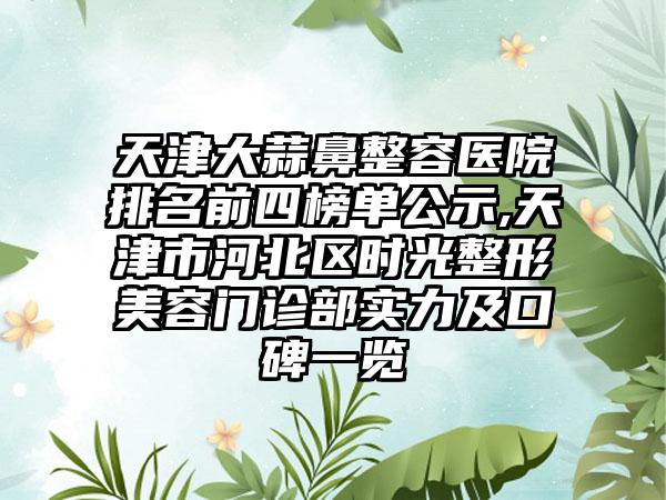 天津大蒜鼻整容医院排名前四榜单公示,天津市河北区时光整形美容门诊部实力及口碑一览