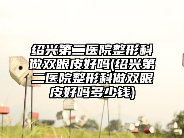 绍兴第二医院整形科做双眼皮好吗(绍兴第二医院整形科做双眼皮好吗多少钱)