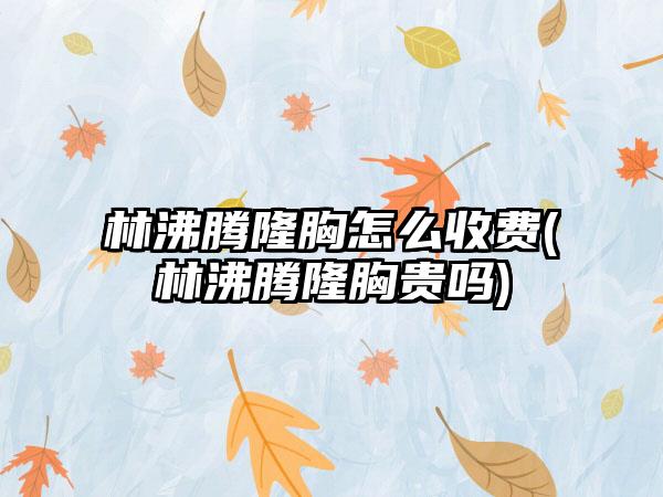 林沸腾隆胸怎么收费(林沸腾隆胸贵吗)