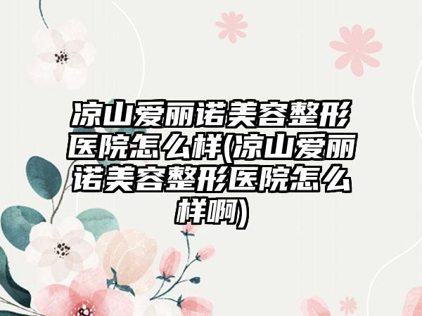 凉山爱丽诺美容整形医院怎么样(凉山爱丽诺美容整形医院怎么样啊)