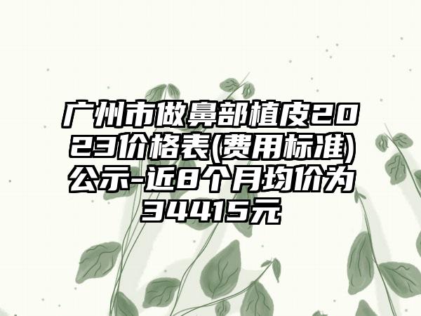 广州市做鼻部植皮2023价格表(费用标准)公示-近8个月均价为34415元