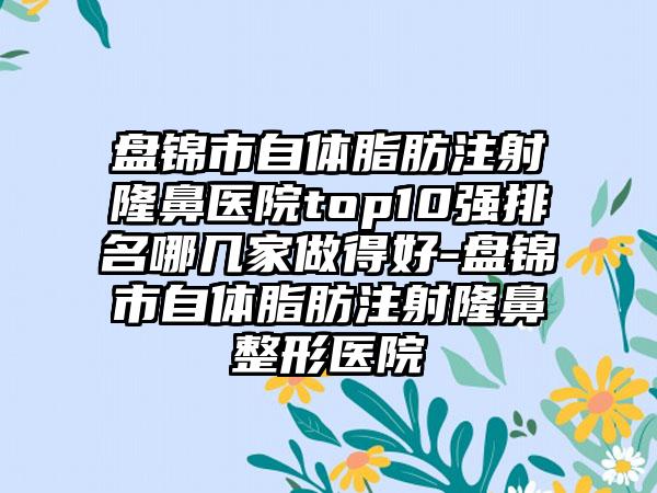 盘锦市自体脂肪注射隆鼻医院top10强排名哪几家做得好-盘锦市自体脂肪注射七元医院