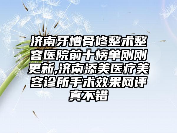 济南牙槽骨修整术整容医院前十榜单刚刚更新,济南添美医疗美容诊所手术成果网评真不错