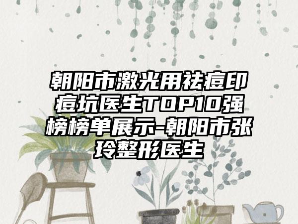 朝阳市激光用祛痘印痘坑医生TOP10强榜榜单展示-朝阳市张玲整形医生