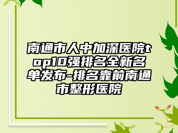 南通市人中加深医院top10强排名全新名单发布-排名靠前南通市整形医院