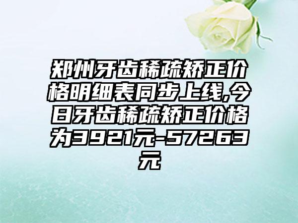 郑州牙齿稀疏矫正价格明细表同步上线,今日牙齿稀疏矫正价格为3921元-57263元