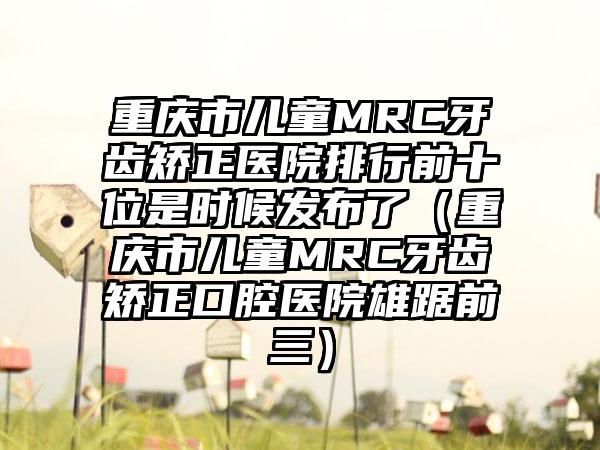 重庆市儿童MRC牙齿矫正医院排行前十位是时候发布了（重庆市儿童MRC牙齿矫正口腔医院雄踞前三）