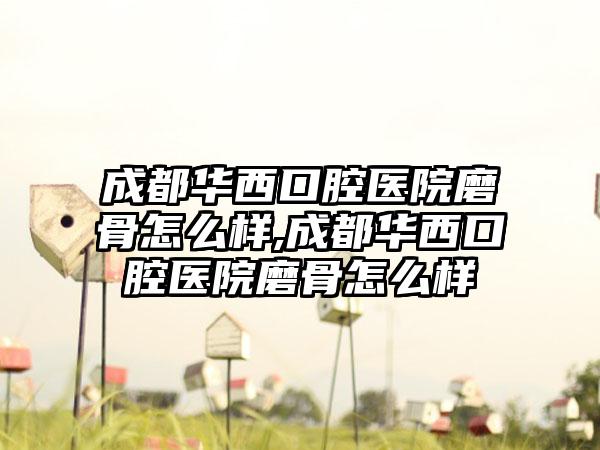 成都华西口腔医院磨骨怎么样,成都华西口腔医院磨骨怎么样