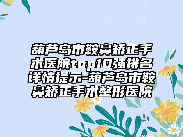 葫芦岛市鞍鼻矫正手术医院top10强排名详情提示-葫芦岛市鞍鼻矫正手术整形医院