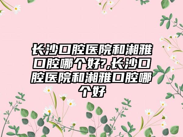 长沙口腔医院和湘雅口腔哪个好?,长沙口腔医院和湘雅口腔哪个好