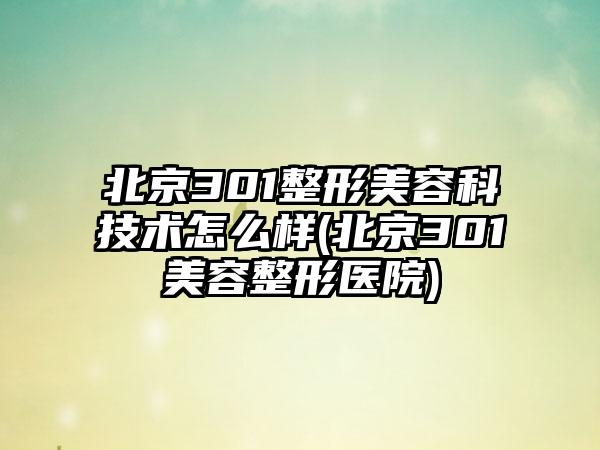 北京301整形美容科技术怎么样(北京301美容整形医院)