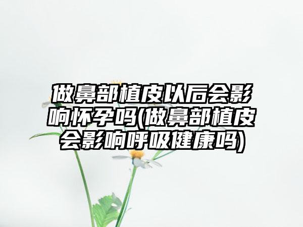 做鼻部植皮以后会影响怀孕吗(做鼻部植皮会影响呼吸健康吗)