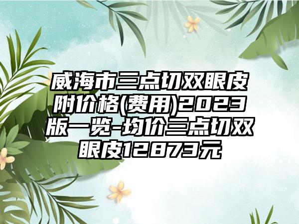 威海市三点切双眼皮附价格(费用)2023版一览-均价三点切双眼皮12873元