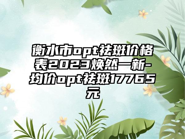 衡水市opt祛斑价格表2023焕然一新-均价opt祛斑17765元