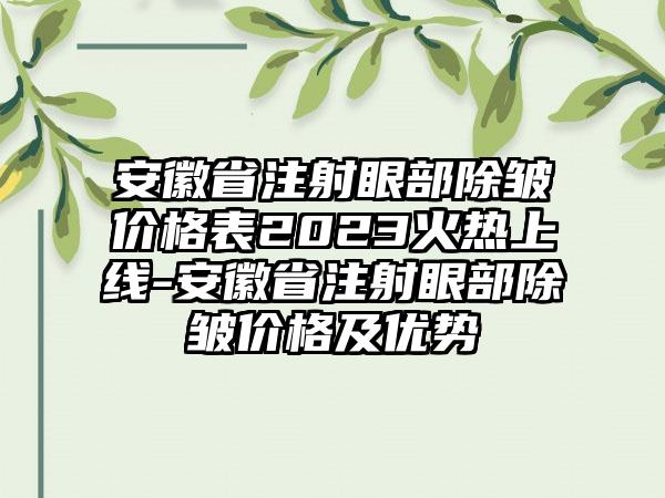 安徽省注射眼部除皱价格表2023火热上线-安徽省注射眼部除皱价格及优势