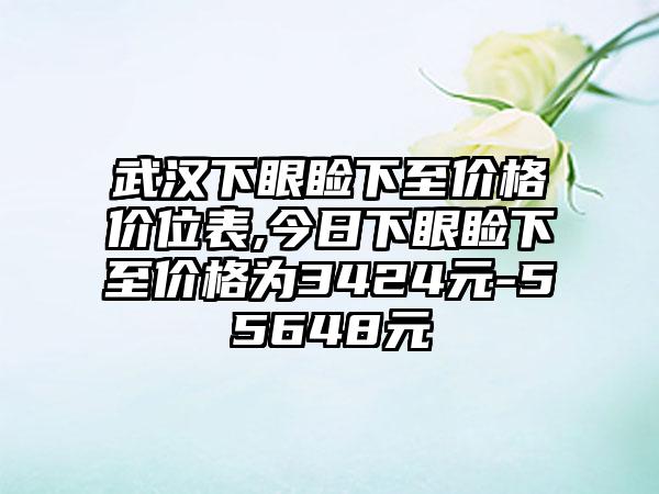 武汉下眼睑下至价格价位表,今日下眼睑下至价格为3424元-55648元