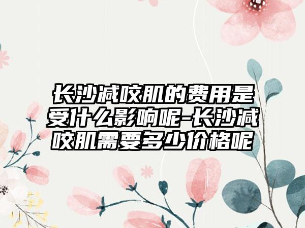 长沙减咬肌的费用是受什么影响呢-长沙减咬肌需要多少价格呢