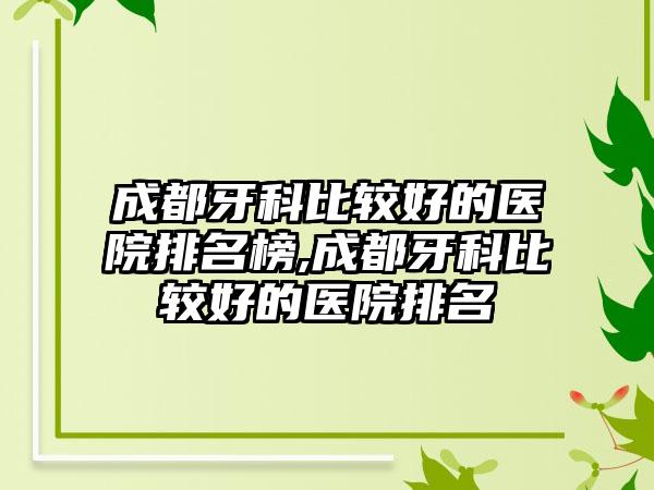 成都牙科比较好的医院排名榜,成都牙科比较好的医院排名