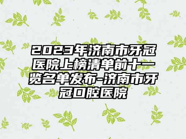 2023年济南市牙冠医院上榜清单前十一览名单发布-济南市牙冠口腔医院