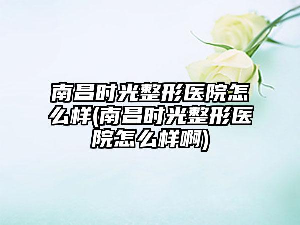 南昌时光整形医院怎么样(南昌时光整形医院怎么样啊)