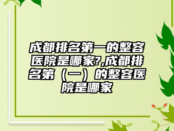 成都排名第一的整容医院是哪家?,成都排名第（一）的整容医院是哪家