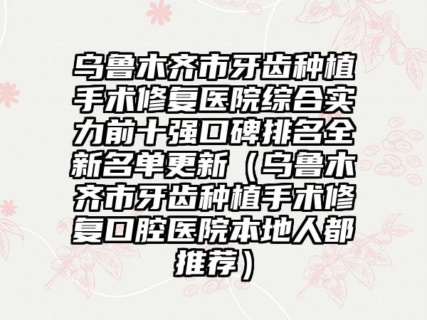 乌鲁木齐市牙齿种植手术修复医院综合实力前十强口碑排名全新名单更新（乌鲁木齐市牙齿种植手术修复口腔医院本地人都推荐）