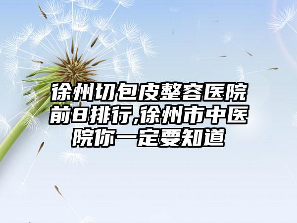 徐州切包皮整容医院前8排行,徐州市中医院你一定要知道