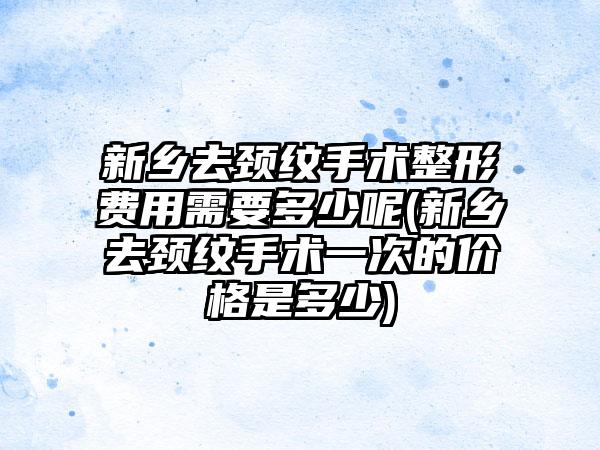 新乡去颈纹手术整形费用需要多少呢(新乡去颈纹手术一次的价格是多少)