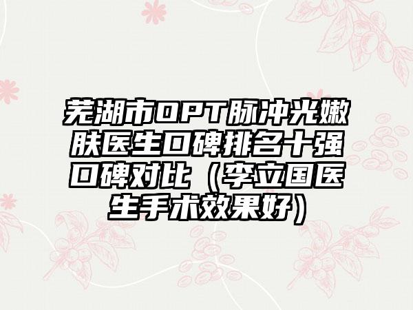 芜湖市OPT脉冲光嫩肤医生口碑排名十强口碑对比（李立国医生手术成果好）