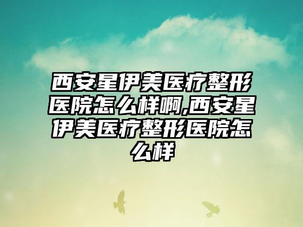 西安星伊美医疗整形医院怎么样啊,西安星伊美医疗整形医院怎么样