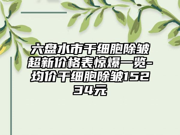 六盘水市干细胞除皱超新价格表惊爆一览-均价干细胞除皱15234元