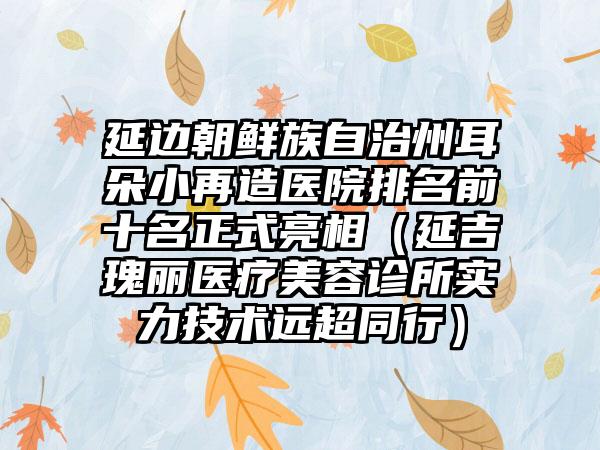 延边朝鲜族自治州耳朵小再造医院排名前十名正式亮相（延吉瑰丽医疗美容诊所实力技术远超同行）