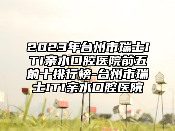 2023年台州市瑞士ITI亲水口腔医院前五前十排行榜-台州市瑞士ITI亲水口腔医院