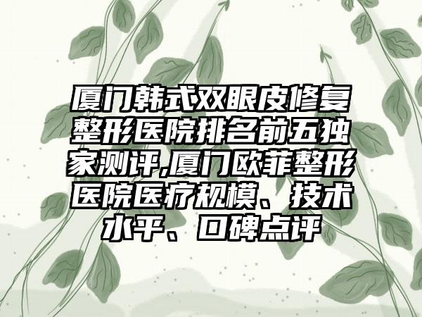 厦门韩式双眼皮修复整形医院排名前五特殊测评,厦门欧菲整形医院医疗规模、技术水平、口碑点评